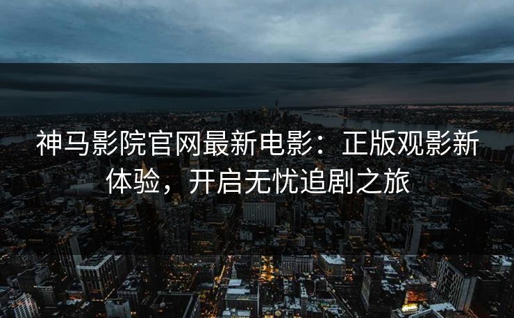 神马影院官网最新电影：正版观影新体验，开启无忧追剧之旅