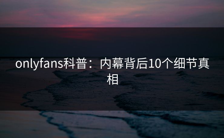 onlyfans科普：内幕背后10个细节真相