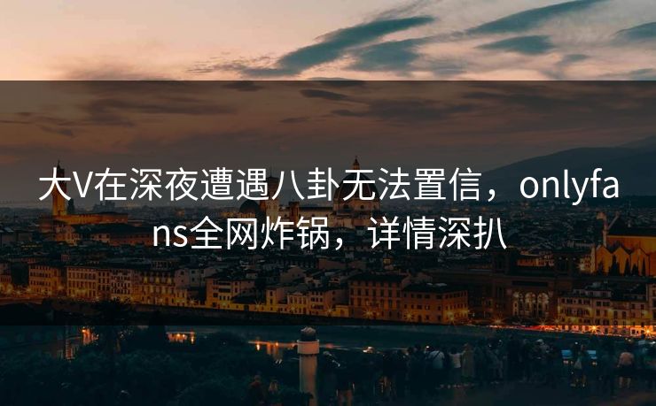 大V在深夜遭遇八卦无法置信，onlyfans全网炸锅，详情深扒