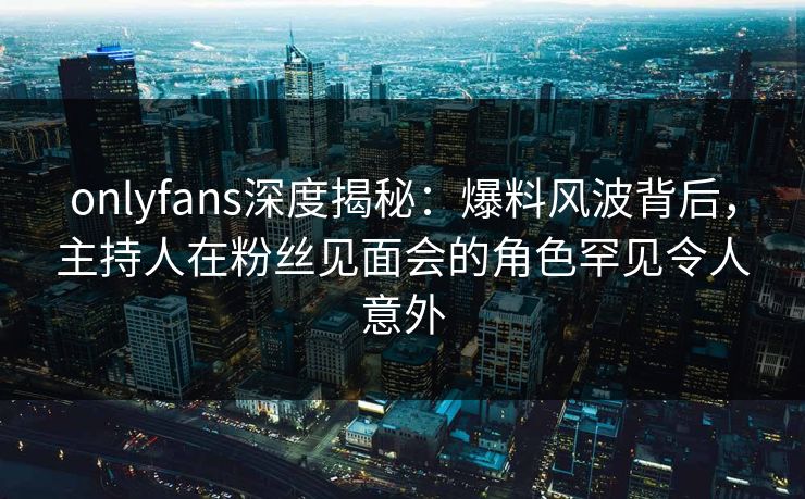 onlyfans深度揭秘：爆料风波背后，主持人在粉丝见面会的角色罕见令人意外