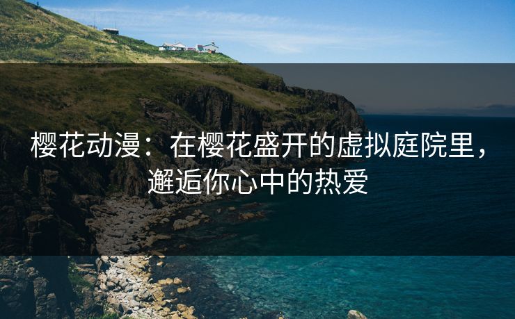樱花动漫：在樱花盛开的虚拟庭院里，邂逅你心中的热爱
