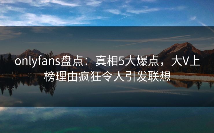 onlyfans盘点：真相5大爆点，大V上榜理由疯狂令人引发联想