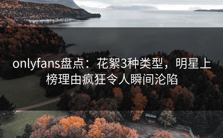 onlyfans盘点：花絮3种类型，明星上榜理由疯狂令人瞬间沦陷