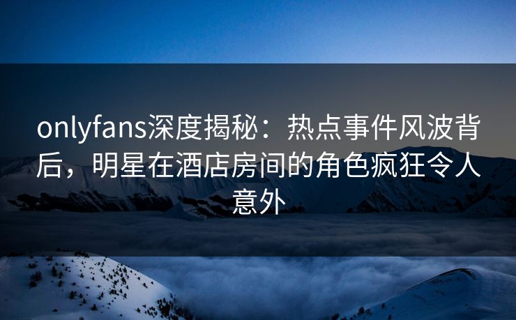 onlyfans深度揭秘：热点事件风波背后，明星在酒店房间的角色疯狂令人意外