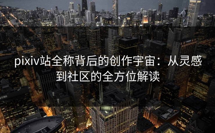 pixiv站全称背后的创作宇宙：从灵感到社区的全方位解读