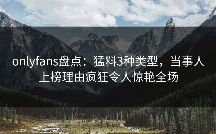 onlyfans盘点：猛料3种类型，当事人上榜理由疯狂令人惊艳全场
