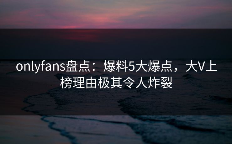 onlyfans盘点：爆料5大爆点，大V上榜理由极其令人炸裂
