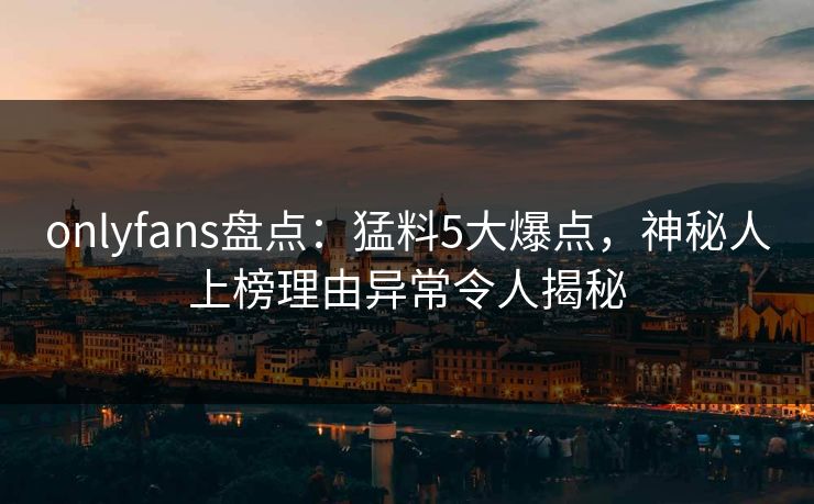 onlyfans盘点：猛料5大爆点，神秘人上榜理由异常令人揭秘