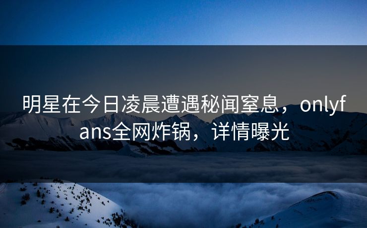 明星在今日凌晨遭遇秘闻窒息，onlyfans全网炸锅，详情曝光