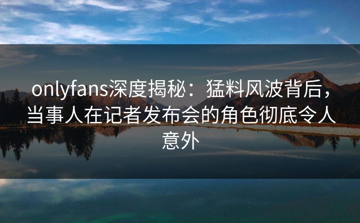 onlyfans深度揭秘：猛料风波背后，当事人在记者发布会的角色彻底令人意外