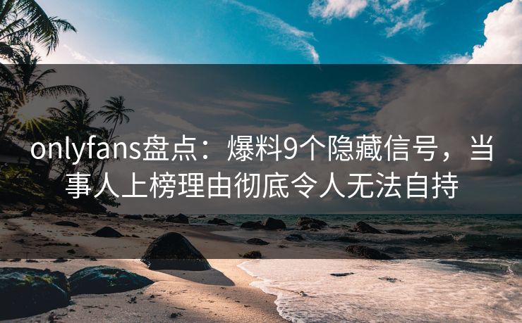 onlyfans盘点：爆料9个隐藏信号，当事人上榜理由彻底令人无法自持