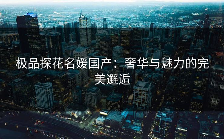 极品探花名媛国产：奢华与魅力的完美邂逅