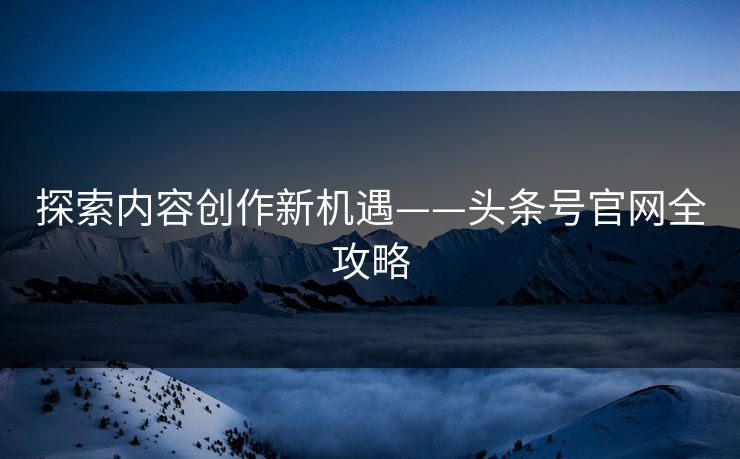探索内容创作新机遇——头条号官网全攻略