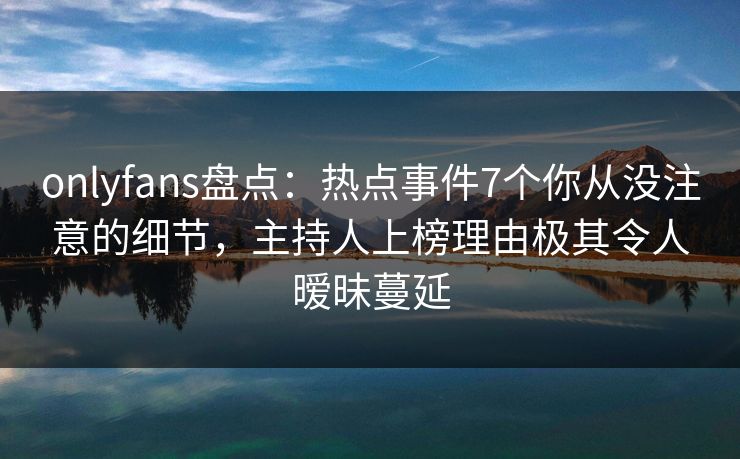 onlyfans盘点：热点事件7个你从没注意的细节，主持人上榜理由极其令人暧昧蔓延