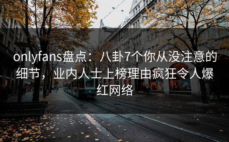 onlyfans盘点：八卦7个你从没注意的细节，业内人士上榜理由疯狂令人爆红网络
