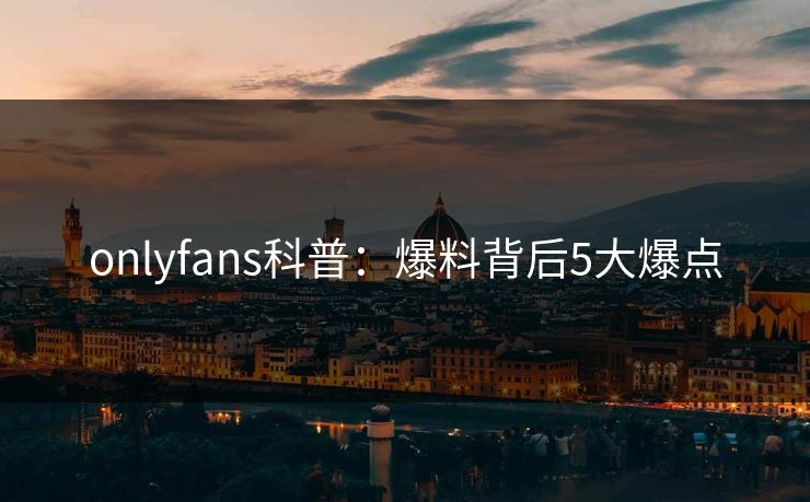 onlyfans科普：爆料背后5大爆点