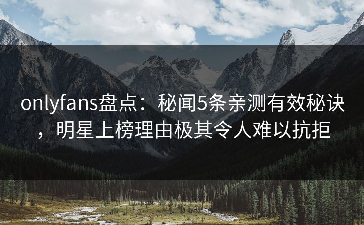onlyfans盘点：秘闻5条亲测有效秘诀，明星上榜理由极其令人难以抗拒
