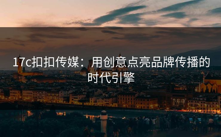 17c扣扣传媒：用创意点亮品牌传播的时代引擎