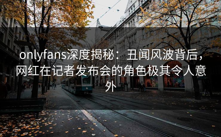 onlyfans深度揭秘：丑闻风波背后，网红在记者发布会的角色极其令人意外