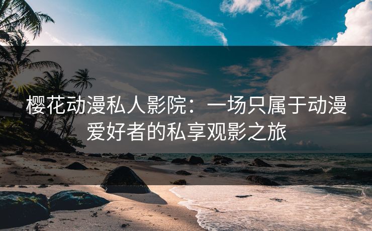 樱花动漫私人影院：一场只属于动漫爱好者的私享观影之旅