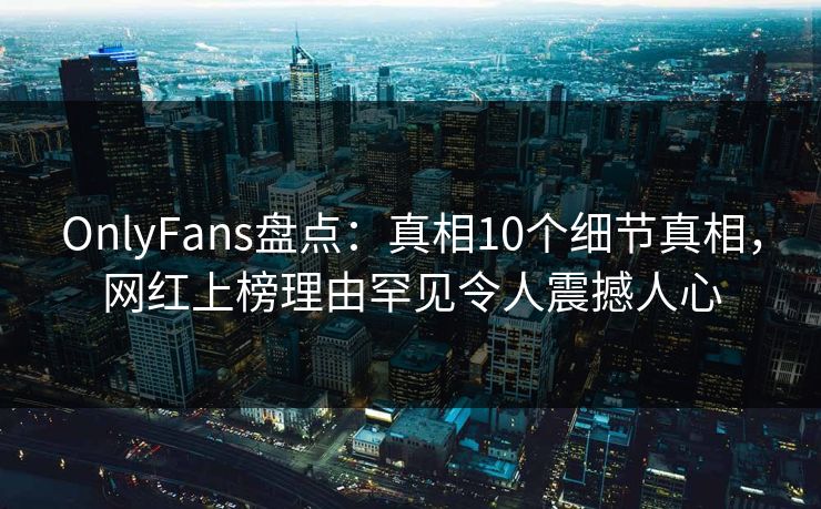 OnlyFans盘点：真相10个细节真相，网红上榜理由罕见令人震撼人心