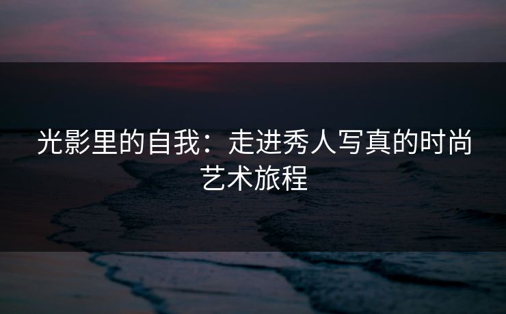 光影里的自我：走进秀人写真的时尚艺术旅程