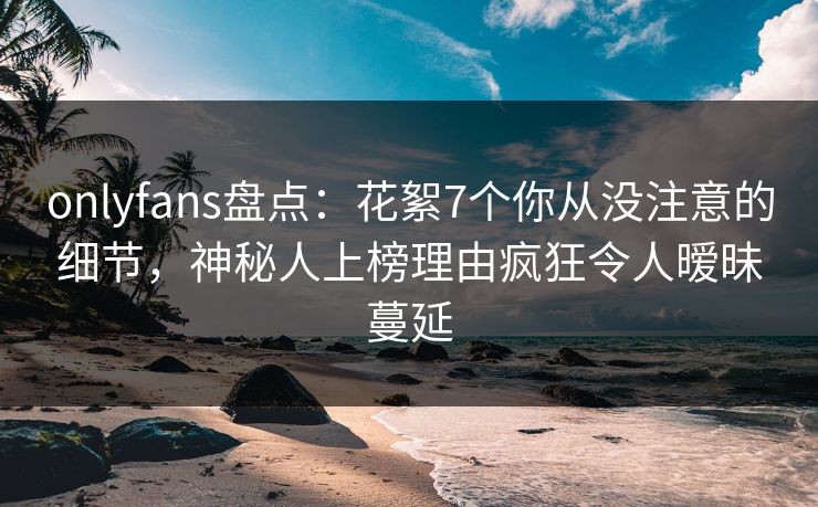 onlyfans盘点：花絮7个你从没注意的细节，神秘人上榜理由疯狂令人暧昧蔓延
