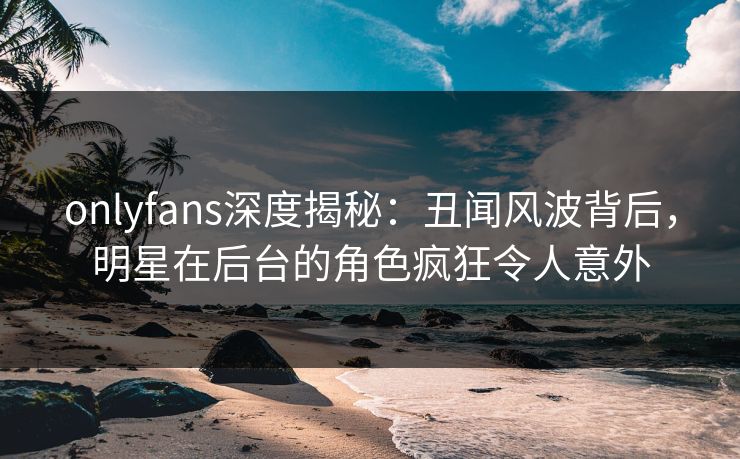 onlyfans深度揭秘：丑闻风波背后，明星在后台的角色疯狂令人意外