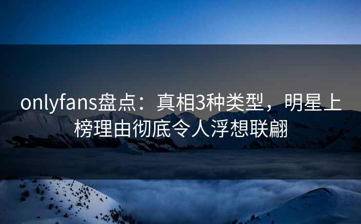 onlyfans盘点：真相3种类型，明星上榜理由彻底令人浮想联翩