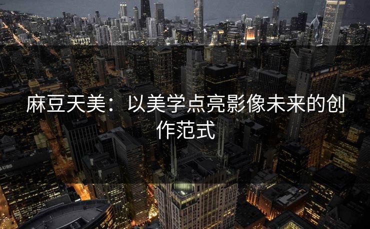 麻豆天美：以美学点亮影像未来的创作范式