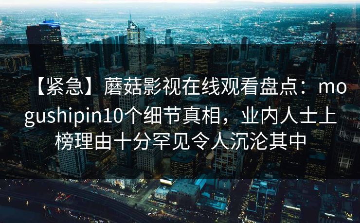 【紧急】蘑菇影视在线观看盘点：mogushipin10个细节真相，业内人士上榜理由十分罕见令人沉沦其中