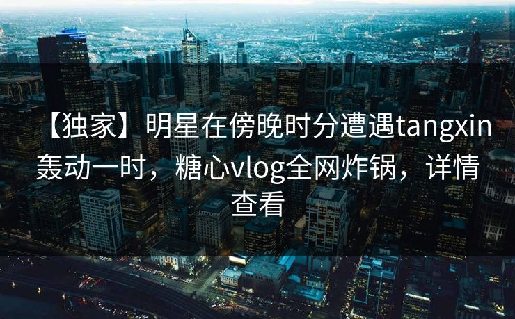 【独家】明星在傍晚时分遭遇tangxin 轰动一时，糖心vlog全网炸锅，详情查看