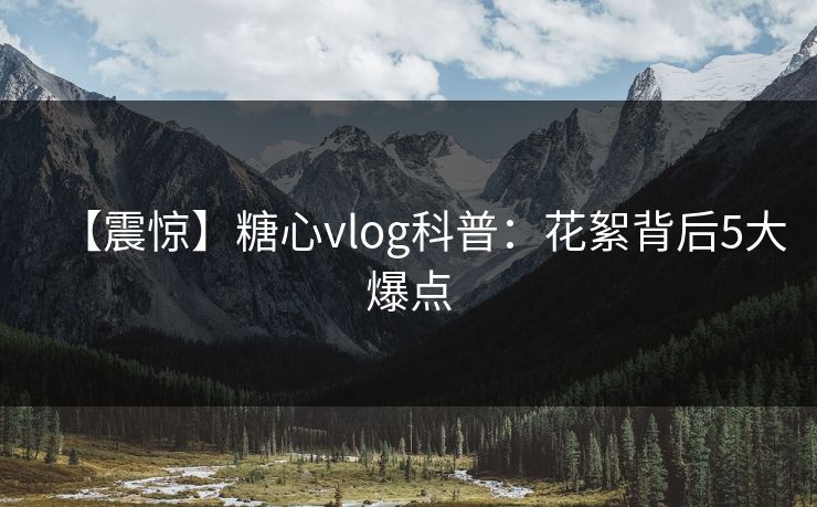 【震惊】糖心vlog科普：花絮背后5大爆点