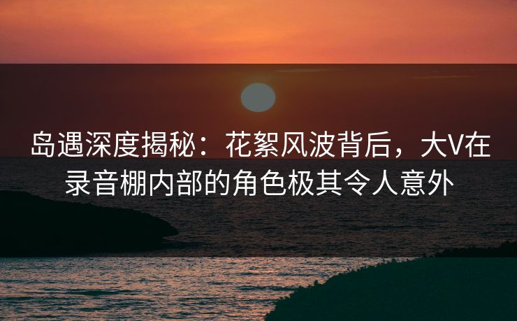岛遇深度揭秘：花絮风波背后，大V在录音棚内部的角色极其令人意外