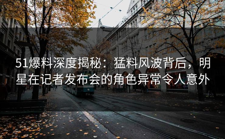 51爆料深度揭秘：猛料风波背后，明星在记者发布会的角色异常令人意外
