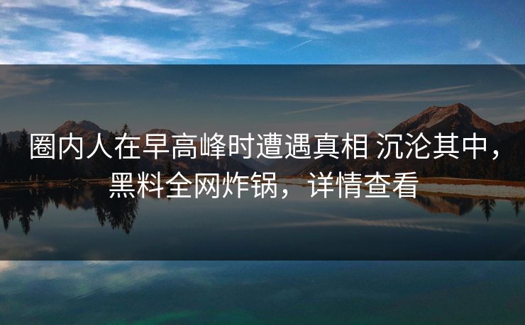 圈内人在早高峰时遭遇真相 沉沦其中，黑料全网炸锅，详情查看