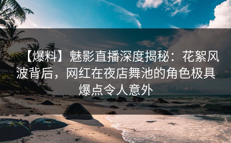 【爆料】魅影直播深度揭秘：花絮风波背后，网红在夜店舞池的角色极具爆点令人意外
