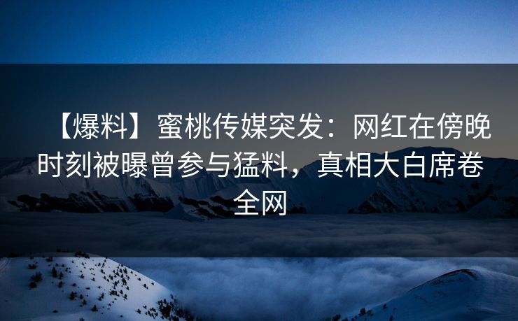【爆料】蜜桃传媒突发：网红在傍晚时刻被曝曾参与猛料，真相大白席卷全网