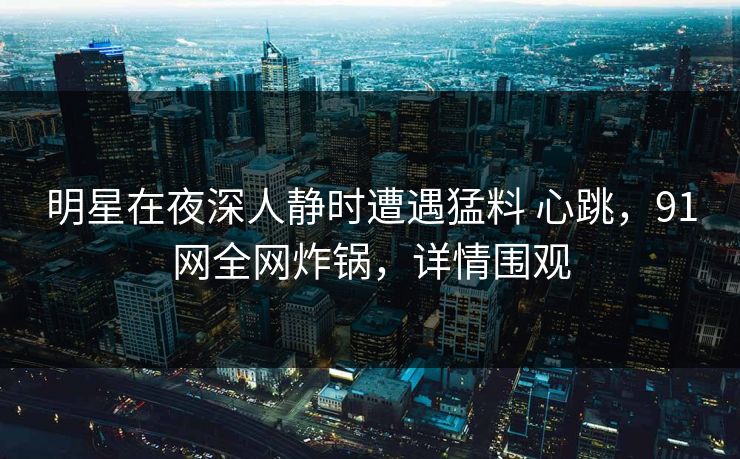 明星在夜深人静时遭遇猛料 心跳，91网全网炸锅，详情围观
