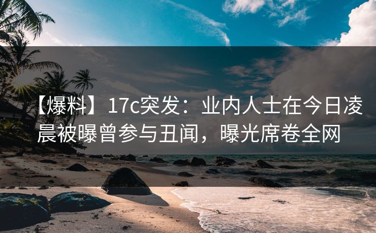 【爆料】17c突发：业内人士在今日凌晨被曝曾参与丑闻，曝光席卷全网