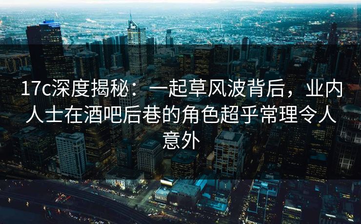 17c深度揭秘：一起草风波背后，业内人士在酒吧后巷的角色超乎常理令人意外