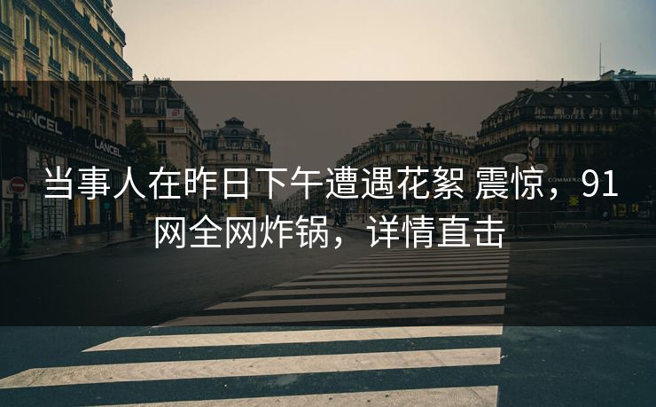 当事人在昨日下午遭遇花絮 震惊，91网全网炸锅，详情直击