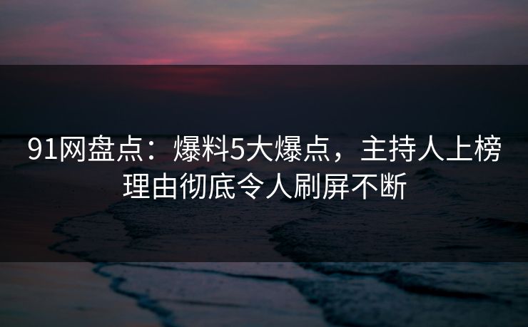 91网盘点：爆料5大爆点，主持人上榜理由彻底令人刷屏不断