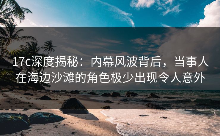 17c深度揭秘：内幕风波背后，当事人在海边沙滩的角色极少出现令人意外