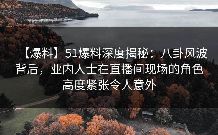 【爆料】51爆料深度揭秘：八卦风波背后，业内人士在直播间现场的角色高度紧张令人意外