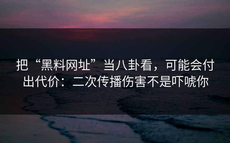 把“黑料网址”当八卦看，可能会付出代价：二次传播伤害不是吓唬你
