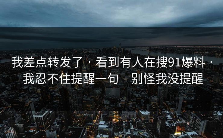 我差点转发了 · 看到有人在搜91爆料 · 我忍不住提醒一句｜别怪我没提醒