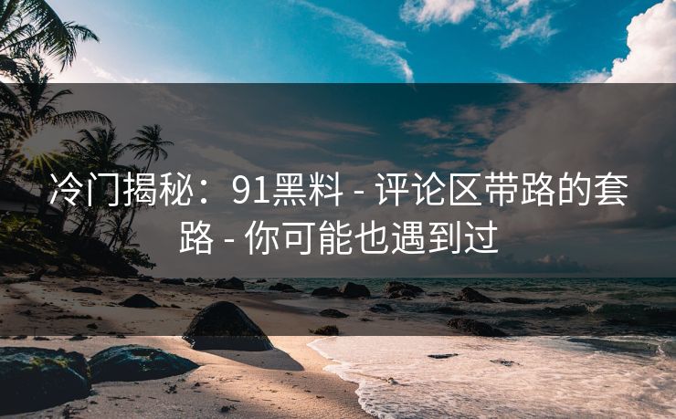 冷门揭秘：91黑料 - 评论区带路的套路 - 你可能也遇到过
