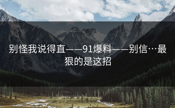 别怪我说得直——91爆料——别信…最狠的是这招