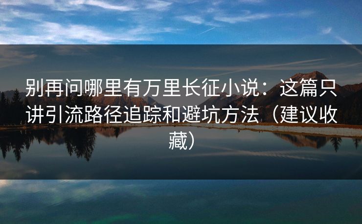 别再问哪里有万里长征小说：这篇只讲引流路径追踪和避坑方法（建议收藏）
